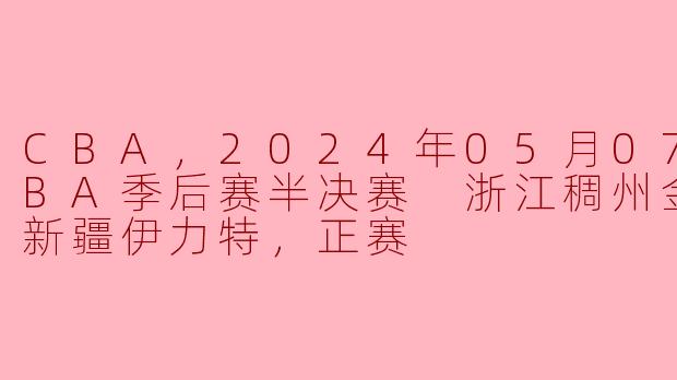 CBA，2024年05月07日 CBA季后赛半决赛 浙江稠州金租vs新疆伊力特，正赛